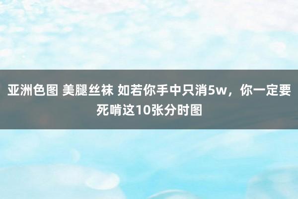 亚洲色图 美腿丝袜 如若你手中只消5w，你一定要死啃这10张分时图