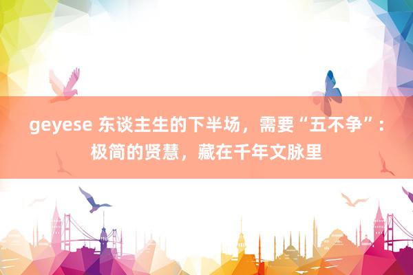 geyese 东谈主生的下半场，需要“五不争”：极简的贤慧，藏在千年文脉里