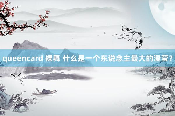 queencard 裸舞 什么是一个东说念主最大的澄莹？
