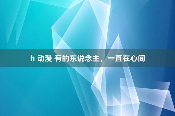 h 动漫 有的东说念主，一直在心间
