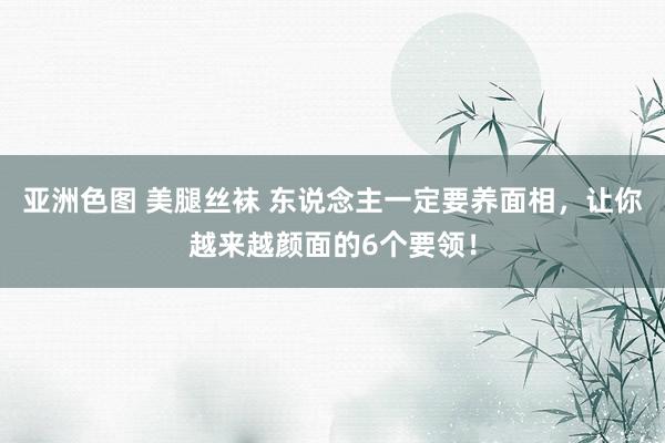 亚洲色图 美腿丝袜 东说念主一定要养面相，让你越来越颜面的6个要领！