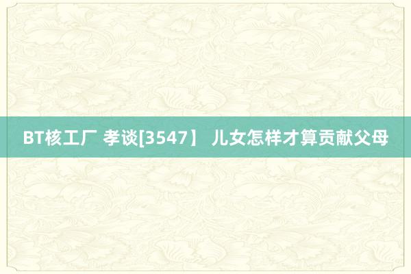 BT核工厂 孝谈[3547】 儿女怎样才算贡献父母