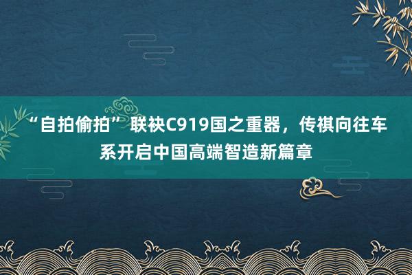 “自拍偷拍” 联袂C919国之重器,传祺向往车系开启中国高端智造新篇章