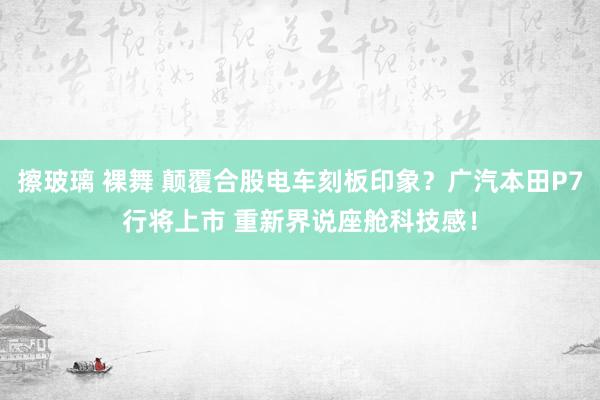 擦玻璃 裸舞 颠覆合股电车刻板印象?广汽本田P7行将上市 重新界说座舱科技感!
