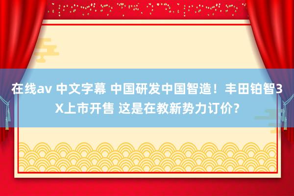 在线av 中文字幕 中国研发中国智造!丰田铂智3X上市开售 这是在教新势力订价?