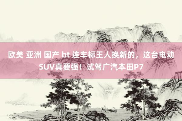 欧美 亚洲 国产 bt 连车标王人换新的，这台电动SUV真要强！试驾广汽本田P7