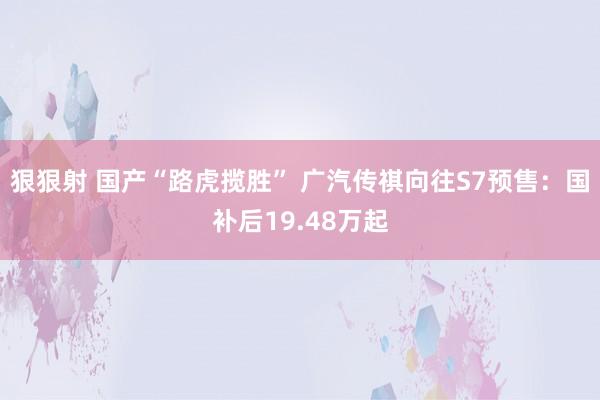 狠狠射 国产“路虎揽胜” 广汽传祺向往S7预售：国补后19.48万起