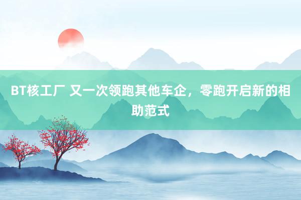 BT核工厂 又一次领跑其他车企，零跑开启新的相助范式