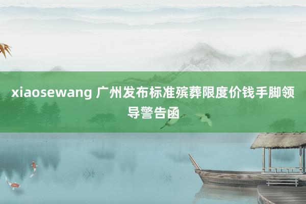 xiaosewang 广州发布标准殡葬限度价钱手脚领导警告函
