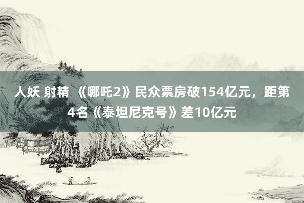 人妖 射精 《哪吒2》民众票房破154亿元,距第4名《泰坦尼克号》差10亿元