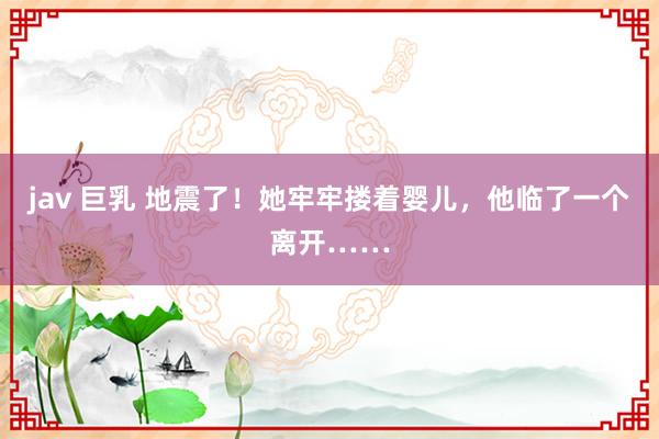 jav 巨乳 地震了！她牢牢搂着婴儿，他临了一个离开……