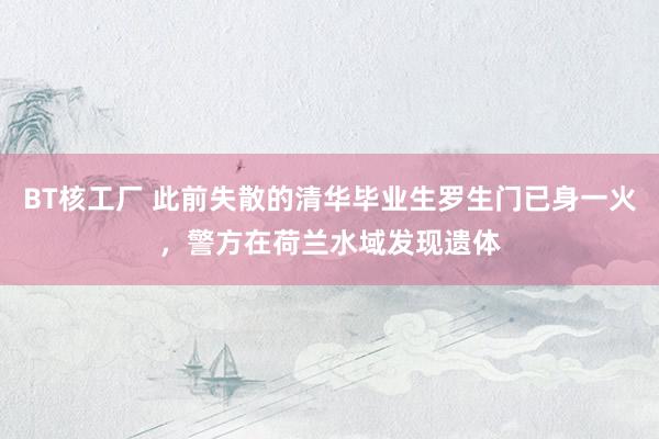 BT核工厂 此前失散的清华毕业生罗生门已身一火,警方在荷兰水域发现遗体