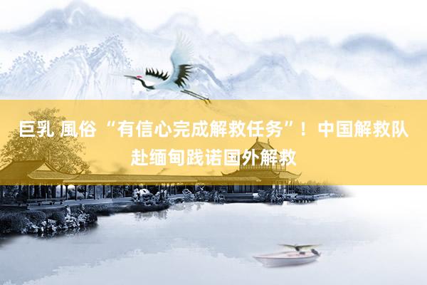 巨乳 風俗 “有信心完成解救任务”！中国解救队赴缅甸践诺国外解救