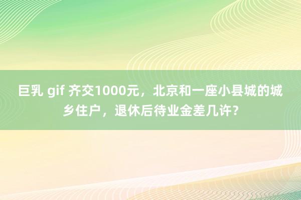 巨乳 gif 齐交1000元,北京和一座小县城的城乡住户,退休后待业金差几许?